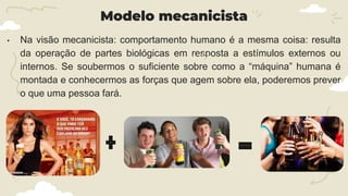 Modelo mecanicista
• Na visão mecanicista: comportamento humano é a mesma coisa: resulta
da operação de partes biológicas em resposta a estímulos externos ou
internos. Se soubermos o suficiente sobre como a “máquina” humana é
montada e conhecermos as forças que agem sobre ela, poderemos prever
o que uma pessoa fará.
 