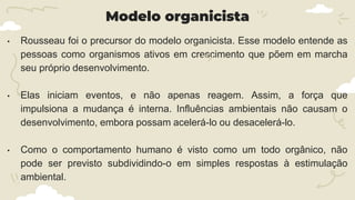 Modelo organicista
• Rousseau foi o precursor do modelo organicista. Esse modelo entende as
pessoas como organismos ativos em crescimento que põem em marcha
seu próprio desenvolvimento.
• Elas iniciam eventos, e não apenas reagem. Assim, a força que
impulsiona a mudança é interna. Influências ambientais não causam o
desenvolvimento, embora possam acelerá-lo ou desacelerá-lo.
• Como o comportamento humano é visto como um todo orgânico, não
pode ser previsto subdividindo-o em simples respostas à estimulação
ambiental.
 