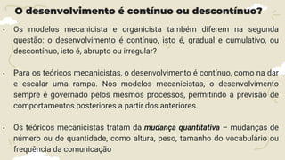 O desenvolvimento é contínuo ou descontínuo?
• Os modelos mecanicista e organicista também diferem na segunda
questão: o desenvolvimento é contínuo, isto é, gradual e cumulativo, ou
descontínuo, isto é, abrupto ou irregular?
• Para os teóricos mecanicistas, o desenvolvimento é contínuo, como na dar
e escalar uma rampa. Nos modelos mecanicistas, o desenvolvimento
sempre é governado pelos mesmos processos, permitindo a previsão de
comportamentos posteriores a partir dos anteriores.
• Os teóricos mecanicistas tratam da mudança quantitativa – mudanças de
número ou de quantidade, como altura, peso, tamanho do vocabulário ou
frequência da comunicação
 