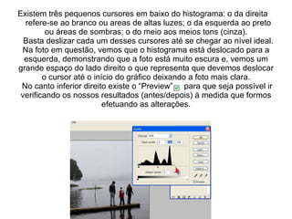 Existem três pequenos cursores em baixo do histograma: o da direita  refere-se ao branco ou areas de altas luzes; o da esquerda ao preto ou áreas de sombras; o do meio aos meios tons (cinza).   Basta deslizar cada um desses cursores até se chegar ao nível ideal. Na foto em questão, vemos que o histograma está deslocado para a esquerda, demonstrando que a foto está muito escura e, vemos um grande espaço do lado direito o que representa que devemos deslocar o cursor até o início do gráfico deixando a foto mais clara.  No canto inferior direito existe o “Preview”  para que seja possível ir verificando os nossos resultados (antes/depois) à medida que formos efetuando as alterações. 