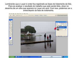 Lembrando que o Layer é onde fica registrado as fases de tratamento da foto. Para se analisar o resultado do trabalho que está sendo feito, clicar no desenho de um olho que aparece no Layer em azul. Com isso, podemos ver o antes/depois da fase de tratamento. 