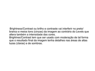 Brightness/Contrast ou brilho e contraste vai interferir no preto/ branco e meios tons (cinzas) da imagem ao contrário do Levels que altera também a intensidade das cores. Brightnes/Contrast tem que ser usado com moderação de tal forma que o resultado final da imagem tenha detalhes nas áreas de altas luzes (claras) e de sombras.  
