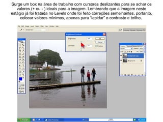 Surge um box na área de trabalho com cursores deslizantes para se achar os valores (+ ou - ) ideais para a imagem. Lembrando que a imagem neste estágio já foi tratada no Levels onde foi feito correções semelhantes, portanto, colocar valores mínimos, apenas para “lapidar” o contraste e brilho.  