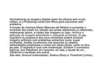 Normalmente as imagens digitais saem da câmera sem muita nitidez, e o Photoshop conta com filtros para solucionar este problema. A função do Unsharp Mask (Mascara de Nitidez) é aumentar o contraste dos pixels em relação aos pixels adjacentes ou diferentes, melhorando assim, a nitidez das imagens ou seja,  melhora a definição da imagem detectando e realçando as bordas.  O uso impróprio ou excessivo dos seus comandos podem produzir imagens artificiais com problemas estranhos como: super contrastes, bordas (contornos) nos assuntos ou objetos, extremidades pixalizadas e ruídos em áreas claras, como os tons de pele. O segredo é usar com moderação. Existem 3 comandos básicos, que trabalham em conjunto, ou seja, o ajuste de um, influência o resultado dos outros.  São eles:  Amount  (Intensidade),  Radius  (Raio) e  Threshold  (Limiar).   