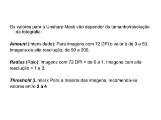 Os valores para o Unsharp Mask vão depender do tamanho/resolução da fotografia: Amount  (Intensidade) : Para imagens com 72 DPI o valor é de 0 a 50. Imagens de alta resolução, de 50 a 200. Radius  (Raio) : Imagens com 72 DPI = de 0 a 1. Imagens com alta resolução = 1 a 2. Threshold  (Limiar) :  Para a maioria das imagens, recomenda-se valores entre  2 a 4   