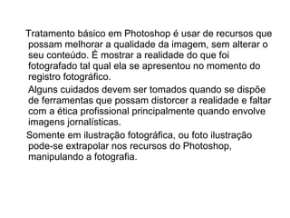 Tratamento básico em Photoshop é usar de recursos que possam melhorar a qualidade da imagem, sem alterar o seu conteúdo. É mostrar a realidade do que foi fotografado tal qual ela se apresentou no momento do registro fotográfico. Alguns cuidados devem ser tomados quando se dispõe de ferramentas que possam distorcer a realidade e faltar com a ética profissional principalmente quando envolve imagens jornalísticas.   Somente em ilustração fotográfica, ou foto ilustração pode-se extrapolar nos recursos do Photoshop, manipulando a fotografia.  
