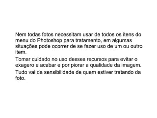 Nem todas fotos necessitam usar de todos os itens do menu do Photoshop para tratamento, em algumas situações pode ocorrer de se fazer uso de um ou outro item.  Tomar cuidado no uso desses recursos para evitar o exagero e acabar e por piorar a qualidade da imagem. Tudo vai da sensibilidade de quem estiver tratando da foto. 