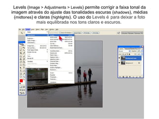 Levels ( Image > Adjustments > Levels ) permite corrigir a faixa tonal da imagem através do ajuste das tonalidades escuras ( shadows ), médias ( midtones ) e claras ( highlights ). O uso do  Levels é para deixar a foto mais equilibrada nos tons claros e escuros.   