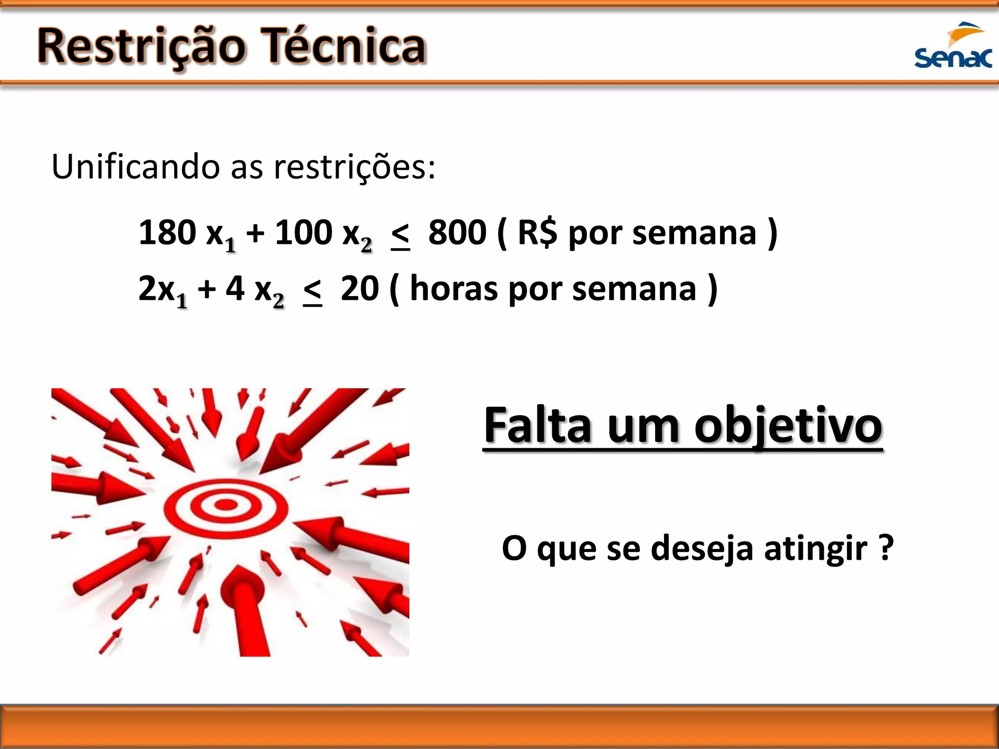 Falta um objetivo
180 x1 + 100 x2 < 800 ( R$ por semana )
2x1 + 4 x2 < 20 ( horas por semana )
Unificando as restrições:
O que se deseja atingir ?
 