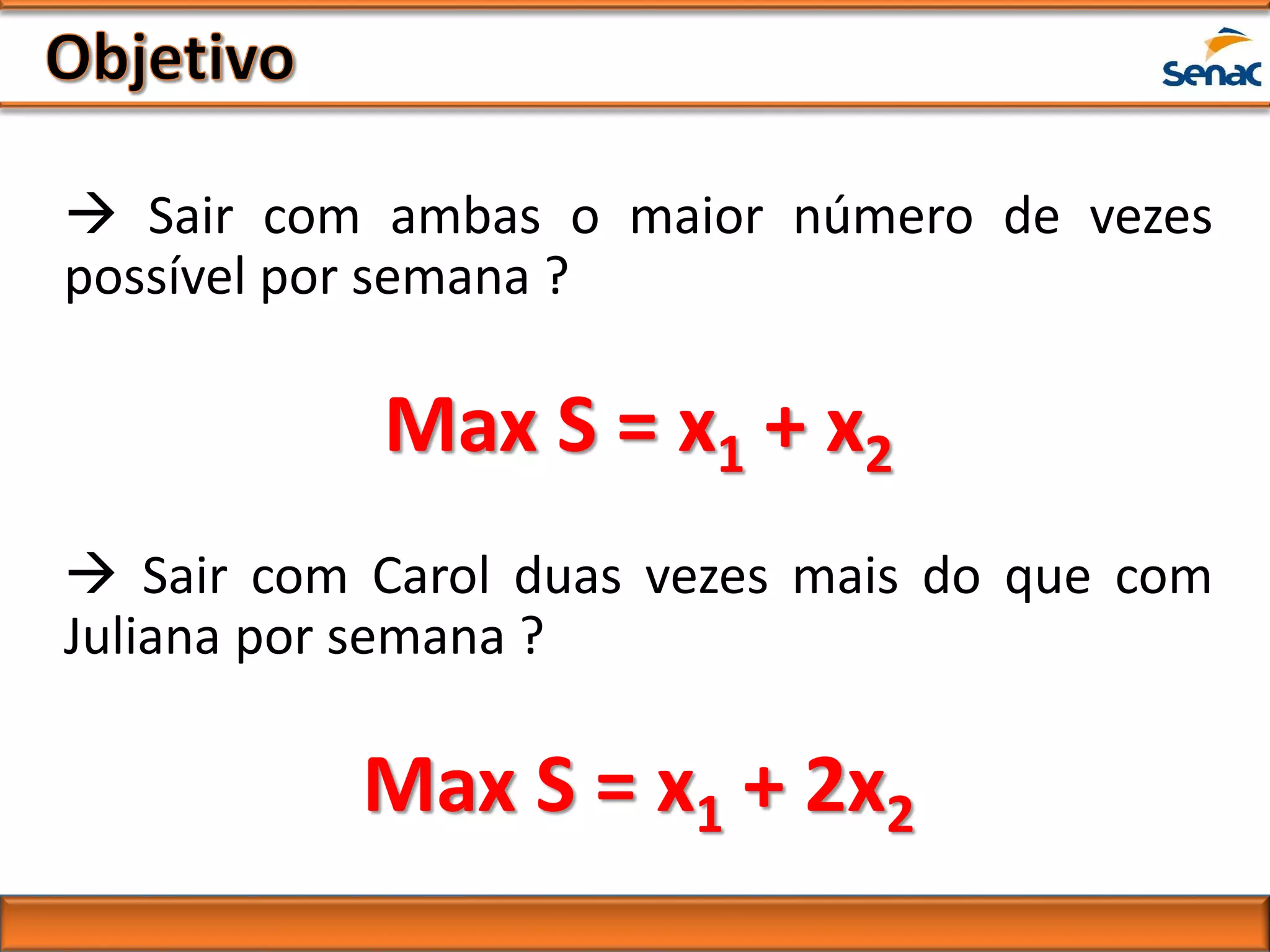  Sair com ambas o maior número de vezes
possível por semana ?
Max S = x1 + x2
 Sair com Carol duas vezes mais do que com
Juliana por semana ?
Max S = x1 + 2x2
 