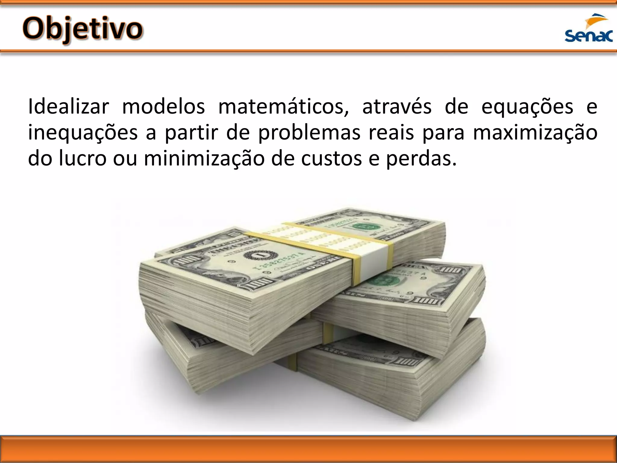 Idealizar modelos matemáticos, através de equações e
inequações a partir de problemas reais para maximização
do lucro ou minimização de custos e perdas.
 