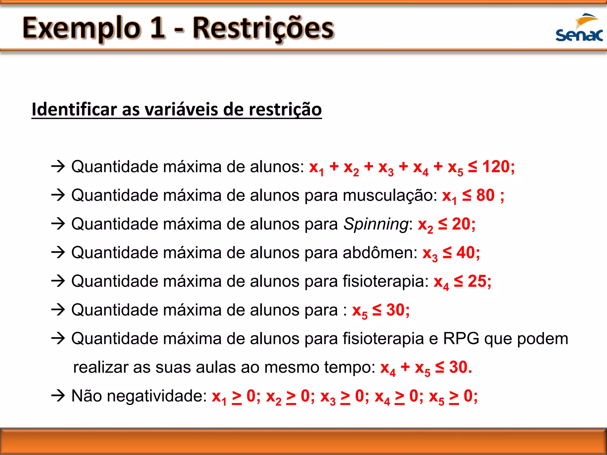 Identificar as variáveis de restrição
 Quantidade máxima de alunos: x1 + x2 + x3 + x4 + x5 ≤ 120;
 Quantidade máxima de alunos para musculação: x1 ≤ 80 ;
 Quantidade máxima de alunos para Spinning: x2 ≤ 20;
 Quantidade máxima de alunos para abdômen: x3 ≤ 40;
 Quantidade máxima de alunos para fisioterapia: x4 ≤ 25;
 Quantidade máxima de alunos para : x5 ≤ 30;
 Quantidade máxima de alunos para fisioterapia e RPG que podem
realizar as suas aulas ao mesmo tempo: x4 + x5 ≤ 30.
 Não negatividade: x1 > 0; x2 > 0; x3 > 0; x4 > 0; x5 > 0;
 