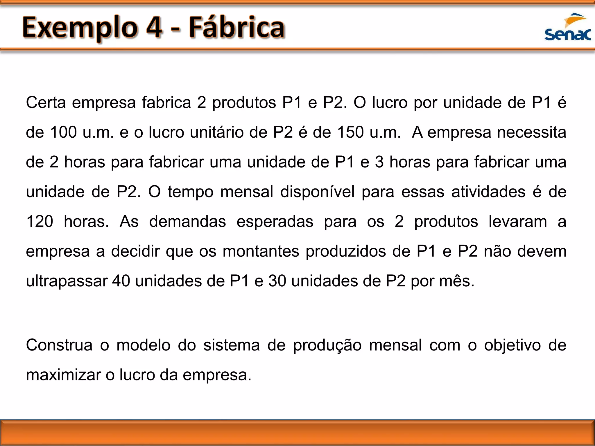 Certa empresa fabrica 2 produtos P1 e P2. O lucro por unidade de P1 é
de 100 u.m. e o lucro unitário de P2 é de 150 u.m. A empresa necessita
de 2 horas para fabricar uma unidade de P1 e 3 horas para fabricar uma
unidade de P2. O tempo mensal disponível para essas atividades é de
120 horas. As demandas esperadas para os 2 produtos levaram a
empresa a decidir que os montantes produzidos de P1 e P2 não devem
ultrapassar 40 unidades de P1 e 30 unidades de P2 por mês.
Construa o modelo do sistema de produção mensal com o objetivo de
maximizar o lucro da empresa.
 