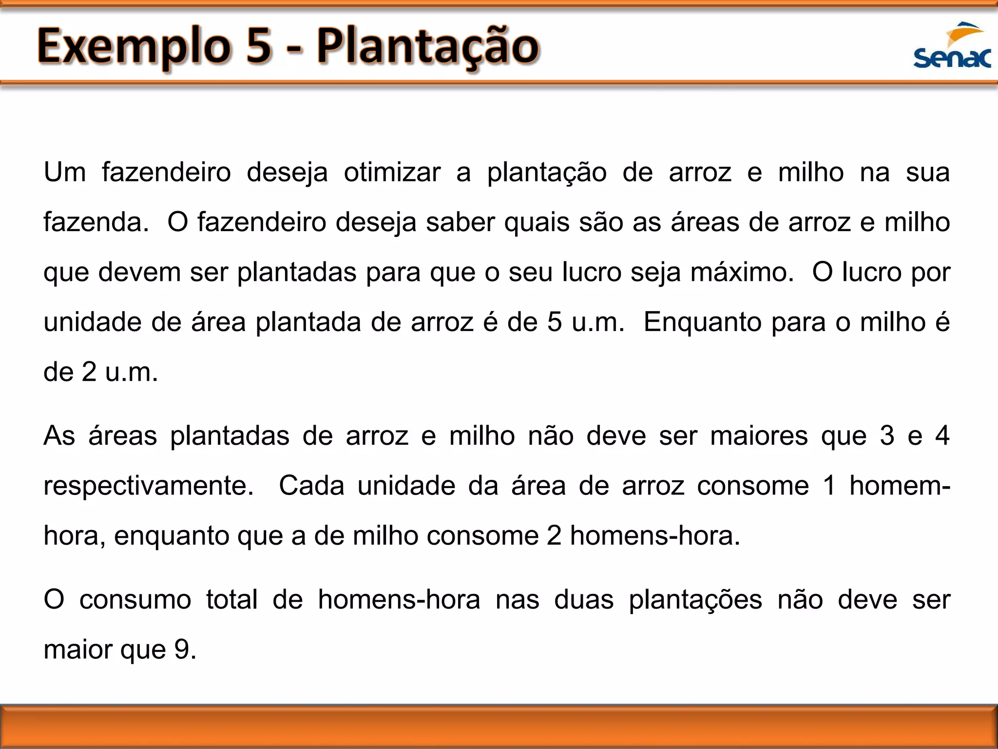 Um fazendeiro deseja otimizar a plantação de arroz e milho na sua
fazenda. O fazendeiro deseja saber quais são as áreas de arroz e milho
que devem ser plantadas para que o seu lucro seja máximo. O lucro por
unidade de área plantada de arroz é de 5 u.m. Enquanto para o milho é
de 2 u.m.
As áreas plantadas de arroz e milho não deve ser maiores que 3 e 4
respectivamente. Cada unidade da área de arroz consome 1 homem-
hora, enquanto que a de milho consome 2 homens-hora.
O consumo total de homens-hora nas duas plantações não deve ser
maior que 9.
 