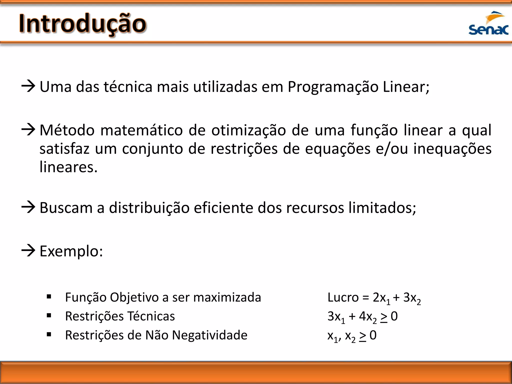 Uma das técnica mais utilizadas em Programação Linear;
Método matemático de otimização de uma função linear a qual
satisfaz um conjunto de restrições de equações e/ou inequações
lineares.
Buscam a distribuição eficiente dos recursos limitados;
Exemplo:
 Função Objetivo a ser maximizada Lucro = 2x1 + 3x2
 Restrições Técnicas 3x1 + 4x2 > 0
 Restrições de Não Negatividade x1, x2 > 0
 
