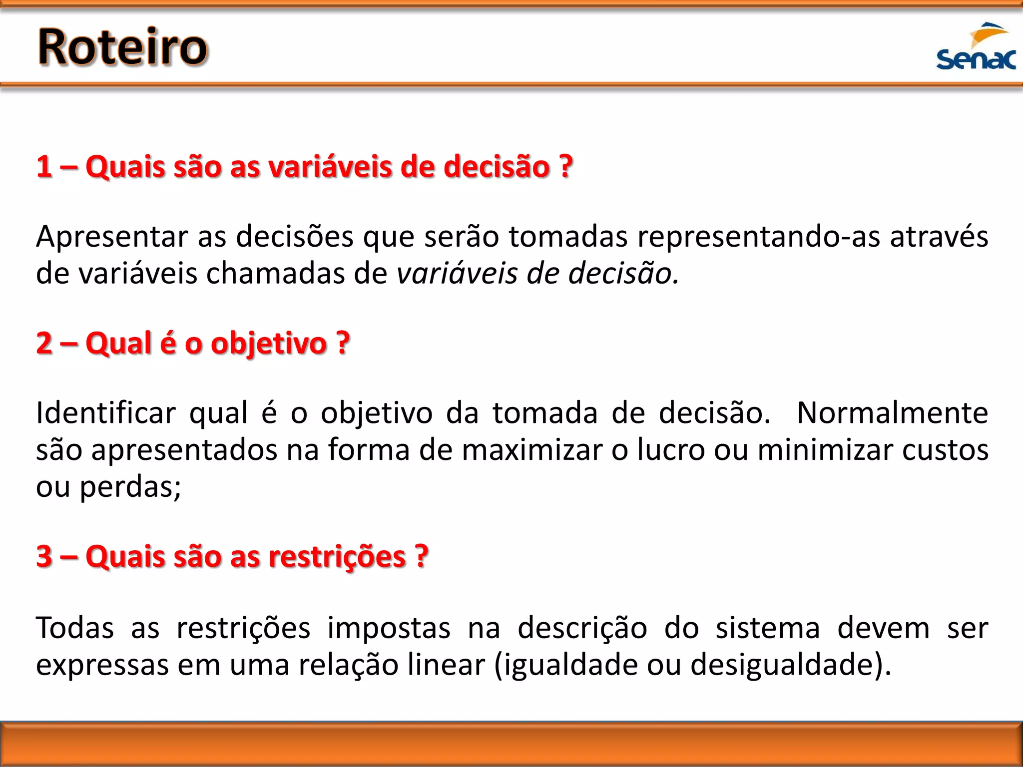 1 – Quais são as variáveis de decisão ?
Apresentar as decisões que serão tomadas representando-as através
de variáveis chamadas de variáveis de decisão.
2 – Qual é o objetivo ?
Identificar qual é o objetivo da tomada de decisão. Normalmente
são apresentados na forma de maximizar o lucro ou minimizar custos
ou perdas;
3 – Quais são as restrições ?
Todas as restrições impostas na descrição do sistema devem ser
expressas em uma relação linear (igualdade ou desigualdade).
 