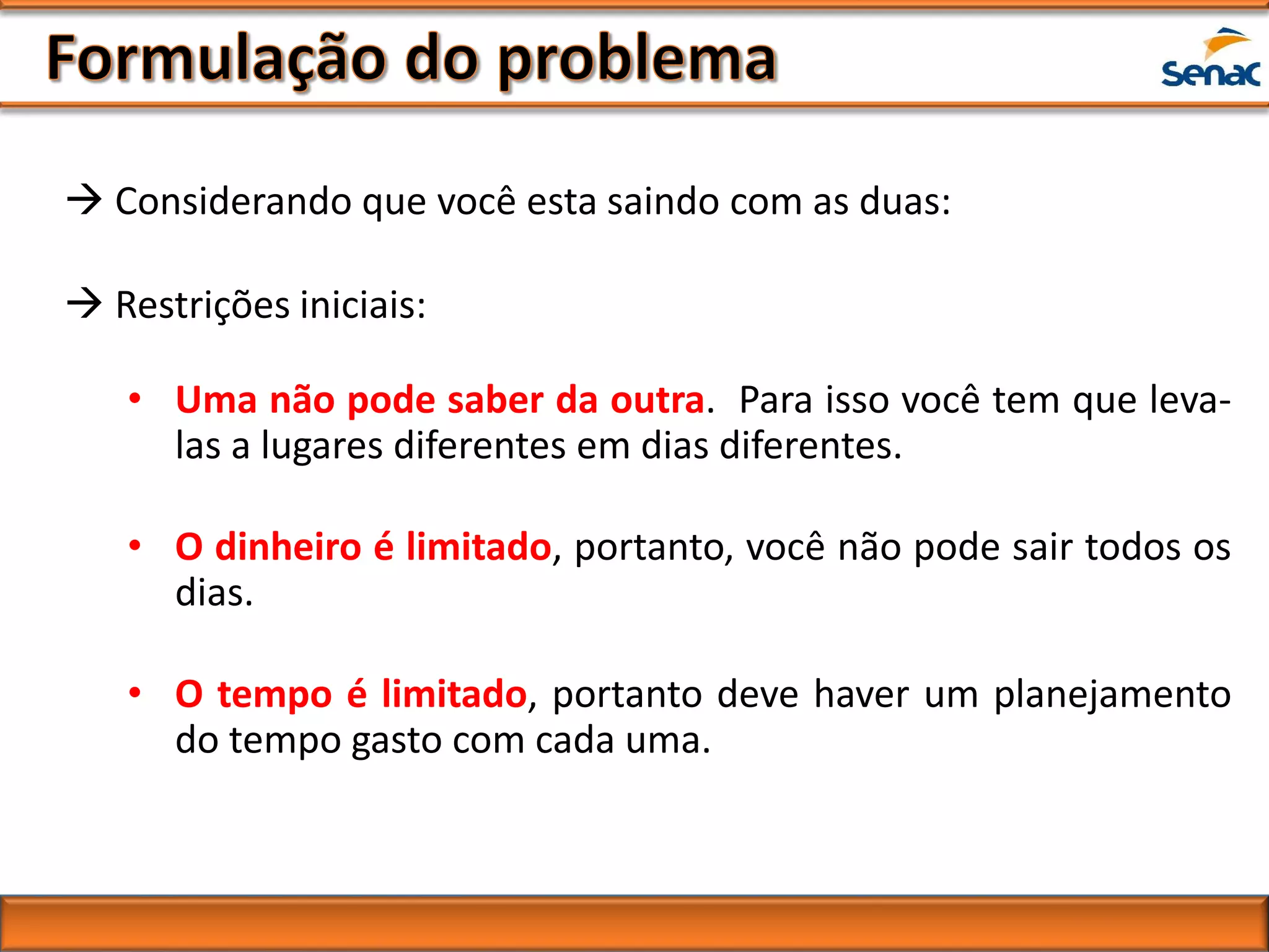  Considerando que você esta saindo com as duas:
 Restrições iniciais:
• Uma não pode saber da outra. Para isso você tem que leva-
las a lugares diferentes em dias diferentes.
• O dinheiro é limitado, portanto, você não pode sair todos os
dias.
• O tempo é limitado, portanto deve haver um planejamento
do tempo gasto com cada uma.
 