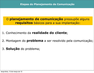 Etapas do Planejamento de Comunicação




       O planejamento de comunicação pressupõe alguns
            requisitos básicos para a sua implantação:


 1. Conhecimento da realidade do cliente;

 2. Montagem do problema a ser resolvido pela comunicação;

 3. Solução do problema;




terça-feira, 13 de março de 12
 