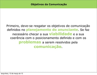 Objetivos da Comunicação




       Primeiro, deve-se resgatar os objetivos de comunicação
       definidos no planejamento do anunciante. Se faz
           necessário checar a sua viabilidade e a sua
          coerência com o posicionamento definido e com os
               problemas a serem resolvidos pela
                                   comunicação.




terça-feira, 13 de março de 12
 