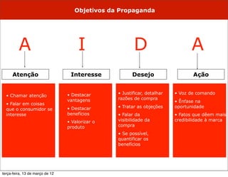 Objetivos da Propaganda




         A                            I                 D                       A
     Atenção                      Interesse            Desejo                    Ação


                                 • Destacar      • Justificar, detalhar   • Voz de comando
  • Chamar atenção
                                 vantagens       razões de compra
                                                                          • Ênfase na
  • Falar em coisas
                                 • Destacar      • Tratar as objeções     oportunidade
  que o consumidor se
  interesse                      benefícios      • Falar da               • Fatos que dêem mais
                                 • Valorizar o   visibilidade da          credibilidade à marca
                                 produto         compra
                                                 • Se possível,
                                                 quantificar os
                                                 benefícios




terça-feira, 13 de março de 12
 