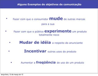 Alguns Exemplos de objetivos de comunicação




      •            Fazer com que o consumidor   mude de outras marcas
                                         para a sua

     •             Fazer com que o público experimente um produto
                                      totalmente novo


           •            Mudar de idéia           a respeito do anunciante


          •                      Incentivar   outros usos do produto



               •          Aumentar a   freqüência     de uso de um produto



terça-feira, 13 de março de 12
 