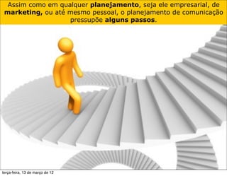 Assim como em qualquer planejamento, seja ele empresarial, de
 marketing, ou até mesmo pessoal, o planejamento de comunicação
                   pressupõe alguns passos.




terça-feira, 13 de março de 12
 