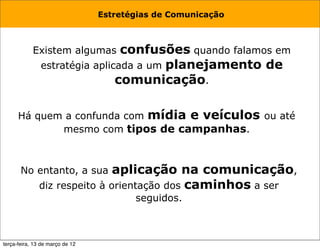 Estretégias de Comunicação



            Existem algumas     confusões quando falamos em
               estratégia aplicada a um planejamento de
                               comunicação.

      Há quem a confunda com mídia e veículos ou até
             mesmo com tipos de campanhas.



       No entanto, a sua      aplicação na comunicação,
              diz respeito à orientação dos caminhos a ser
                                        seguidos.



terça-feira, 13 de março de 12
 