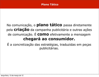 Plano Tático




       Na comunicação, o         plano tático     passa diretamente
       pela  criação da campanha publicitária e outras ações
         de comunicação. É como efetivamente a mensagem
                  chegará ao consumidor.
        É a concretização das estratégias, traduzidas em peças
                             publicitárias.




terça-feira, 13 de março de 12
 