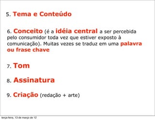 5. Tema e Conteúdo


    6. Conceito (é a idéia central a ser percebida
    pelo consumidor toda vez que estiver exposto à
    comunicação). Muitas vezes se traduz em uma palavra
    ou frase chave


    7.   Tom

    8.    Assinatura

    9.   Criação (redação + arte)


terça-feira, 13 de março de 12
 