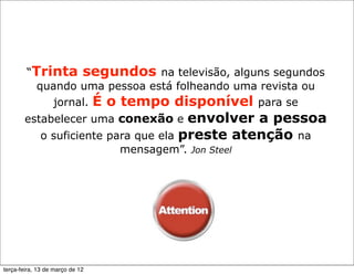 “Trinta segundos na televisão, alguns segundos
          quando uma pessoa está folheando uma revista ou
             jornal. É o tempo disponível para se
       estabelecer uma conexão e        envolver a pessoa
             o suficiente para que ela preste atenção na
                                 mensagem”. Jon Steel




terça-feira, 13 de março de 12
 