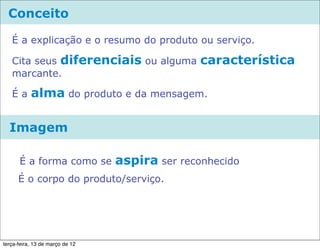 Conceito

   É a explicação e o resumo do produto ou serviço.

   Cita seus diferenciais ou alguma             característica
   marcante.

   Éa      alma do produto e da mensagem.

  Imagem

      É a forma como se          aspira ser reconhecido
      É o corpo do produto/serviço.




terça-feira, 13 de março de 12
 