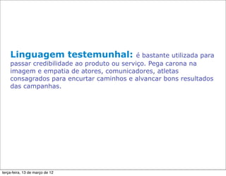 Linguagem testemunhal:                  é bastante utilizada para
    passar credibilidade ao produto ou serviço. Pega carona na
    imagem e empatia de atores, comunicadores, atletas
    consagrados para encurtar caminhos e alvancar bons resultados
    das campanhas.




terça-feira, 13 de março de 12
 
