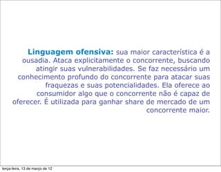 Linguagem ofensiva: sua maior característica é a
         ousadia. Ataca explicitamente o concorrente, buscando
             atingir suas vulnerabilidades. Se faz necessário um
        conhecimento profundo do concorrente para atacar suas
                fraquezas e suas potencialidades. Ela oferece ao
             consumidor algo que o concorrente não é capaz de
      oferecer. É utilizada para ganhar share de mercado de um
                                              concorrente maior.




terça-feira, 13 de março de 12
 