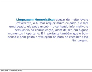 Linguagem Humorística: apesar de muito leve e
               irreverente, o humor requer muito cuidado. Se mal
           empregado, ele pode encobrir o conteúdo informativo e
              persuasivo da comunicação, além de ser, em alguns
          momentos inoportuno. É importante também que o bom
          senso e bom gosto prevaleçam na hora de escolher essa
                                                      linguagem.




terça-feira, 13 de março de 12
 