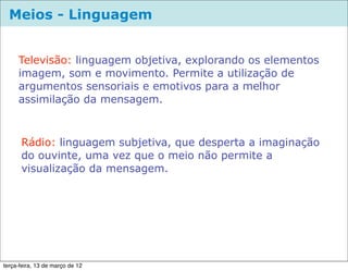 Meios - Linguagem


     Televisão: linguagem objetiva, explorando os elementos
     imagem, som e movimento. Permite a utilização de
     argumentos sensoriais e emotivos para a melhor
     assimilação da mensagem.



      Rádio: linguagem subjetiva, que desperta a imaginação
      do ouvinte, uma vez que o meio não permite a
      visualização da mensagem.




terça-feira, 13 de março de 12
 
