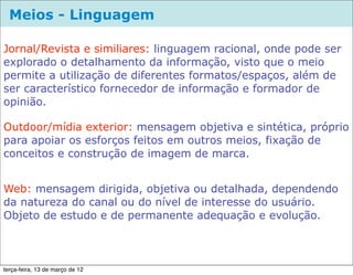 Meios - Linguagem

Jornal/Revista e similiares: linguagem racional, onde pode ser
explorado o detalhamento da informação, visto que o meio
permite a utilização de diferentes formatos/espaços, além de
ser característico fornecedor de informação e formador de
opinião.

Outdoor/mídia exterior: mensagem objetiva e sintética, próprio
para apoiar os esforços feitos em outros meios, fixação de
conceitos e construção de imagem de marca.


Web: mensagem dirigida, objetiva ou detalhada, dependendo
da natureza do canal ou do nível de interesse do usuário.
Objeto de estudo e de permanente adequação e evolução.



terça-feira, 13 de março de 12
 