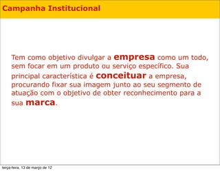 Campanha Institucional




     Tem como objetivo divulgar a empresa como um todo,
     sem focar em um produto ou serviço específico. Sua
     principal característica é conceituar a empresa,
     procurando fixar sua imagem junto ao seu segmento de
     atuação com o objetivo de obter reconhecimento para a
     sua marca.




terça-feira, 13 de março de 12
 