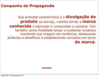 Campanha de Propaganda


                                          divulgação do
                      Sua principal característica é a
               produto ou serviço, visando tornar a marca
           conhecida e estimular o consumidor a comprar. Tem
             também como finalidade lançar e sustentar produtos
                 mantendo sua imagem em evidência, destacando
        atributos e benefícios e estabelecendo conceitos em torno
                                                    da marca.




                                      Assolan

terça-feira, 13 de março de 12
 