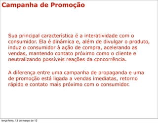 Campanha de Promoção



     Sua principal característica é a interatividade com o
     consumidor. Ela é dinâmica e, além de divulgar o produto,
     induz o consumidor à ação de compra, acelerando as
     vendas, mantendo contato próximo como o cliente e
     neutralizando possíveis reações da concorrência.

     A diferença entre uma campanha de propaganda e uma
     de promoção está ligada a vendas imediatas, retorno
     rápido e contato mais próximo com o consumidor.




terça-feira, 13 de março de 12
 