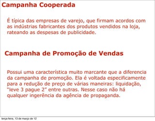 Campanha Cooperada

    É típica das empresas de varejo, que firmam acordos com
    as indústrias fabricantes dos produtos vendidos na loja,
    rateando as despesas de publicidade.



  Campanha de Promoção de Vendas


    Possui uma característica muito marcante que a diferencia
    da campanha de promoção. Ela é voltada especificamente
    para a redução de preço de várias maneiras: liquidação,
    “leve 3 pague 2” entre outras. Nesse caso não há
    qualquer ingerência da agência de propaganda.



terça-feira, 13 de março de 12
 