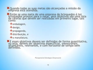 Planejamento Estratégico Empresarial
10
Quando todas as suas metas são alcançadas a missão da
empresa está atendida.
Então se uma meta de uma empresa de brinquedos é ter
brinquedos prontos para o natal, seus objetivos são uma lista
de tarefas que devem ser realizadas em primeiro lugar, tais
como:
embalagem,
design,
propaganda,
distribuição, e
a manufatura.
E esses objetivos devem ser definidos de forma quantitativa,
ou seja, devem ser objetivos específicos, mensuráveis,
alcançáveis, relevantes, e com horizonte de tempo bem
definidos.
 