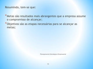 Planejamento Estratégico Empresarial
13
Resumindo, tem-se que:
*Metas são resultados mais abrangentes que a empresa assume
o compromisso de alcançar;
*Objetivos são as etapas necessárias para se alcançar as
metas;
 