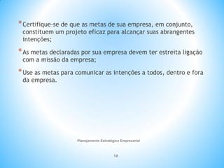 Planejamento Estratégico Empresarial
14
*Certifique-se de que as metas de sua empresa, em conjunto,
constituem um projeto eficaz para alcançar suas abrangentes
intenções;
*As metas declaradas por sua empresa devem ter estreita ligação
com a missão da empresa;
*Use as metas para comunicar as intenções a todos, dentro e fora
da empresa.
 