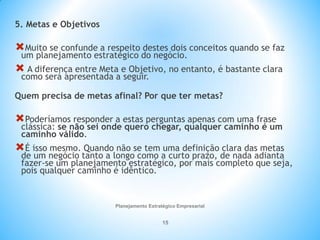 Planejamento Estratégico Empresarial
15
5. Metas e Objetivos
Muito se confunde a respeito destes dois conceitos quando se faz
um planejamento estratégico do negócio.
 A diferença entre Meta e Objetivo, no entanto, é bastante clara
como será apresentada a seguir.
Quem precisa de metas afinal? Por que ter metas?
Poderíamos responder a estas perguntas apenas com uma frase
clássica: se não sei onde quero chegar, qualquer caminho é um
caminho válido.
É isso mesmo. Quando não se tem uma definição clara das metas
de um negócio tanto a longo como a curto prazo, de nada adianta
fazer-se um planejamento estratégico, por mais completo que seja,
pois qualquer caminho é idêntico.
 