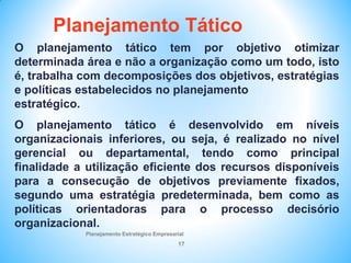 Planejamento Estratégico Empresarial
17
O planejamento tático tem por objetivo otimizar
determinada área e não a organização como um todo, isto
é, trabalha com decomposições dos objetivos, estratégias
e políticas estabelecidos no planejamento
estratégico.
O planejamento tático é desenvolvido em níveis
organizacionais inferiores, ou seja, é realizado no nível
gerencial ou departamental, tendo como principal
finalidade a utilização eficiente dos recursos disponíveis
para a consecução de objetivos previamente fixados,
segundo uma estratégia predeterminada, bem como as
políticas orientadoras para o processo decisório
organizacional.
Planejamento Tático
 