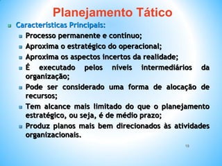 18
 Características Principais:
 Processo permanente e contínuo;
 Aproxima o estratégico do operacional;
 Aproxima os aspectos incertos da realidade;
 É executado pelos níveis intermediários da
organização;
 Pode ser considerado uma forma de alocação de
recursos;
 Tem alcance mais limitado do que o planejamento
estratégico, ou seja, é de médio prazo;
 Produz planos mais bem direcionados às atividades
organizacionais.
Planejamento Tático
 
