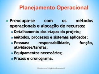 Planejamento Estratégico Empresarial
20
 Preocupa-se com os métodos
operacionais e alocação de recursos:
 Detalhamento das etapas do projeto;
 Métodos, processos e sistemas aplicados;
 Pessoas: responsabilidade, função,
atividades/tarefas;
 Equipamentos necessários;
 Prazos e cronograma.
Planejamento Operacional
 