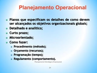 Planejamento Estratégico Empresarial
21
 Planos que especificam os detalhes de como devem
ser alcançados os objetivos organizacionais globais;
 Detalhado e analítico;
 Curto prazo;
 Microorientado;
 Como fazer:
 Procedimento (método);
 Orçamento (recursos);
 Programação (tempo);
 Regulamento (comportamento).
Planejamento Operacional
 