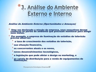 Planejamento Estratégico Empresarial
27
*
Análise do Ambiente Externo (Oportunidades e Ameaças)
* Uma vez declarada a missão da empresa, seus executivos devem
conhecer as partes do ambiente que precisam monitorar para atingir
suas metas.
* Por exemplo, a empresa de iluminação de estúdios de televisão
precisa observar:
* a taxa de crescimento dos estúdios de televisão,
* sua situação financeira,
* os concorrentes atuais e os novos,
* novos desenvolvimentos tecnológicos,
* a legislação que pode afetar o design ou marketing, e
* os canais de distribuição para a venda de equipamentos de
iluminação.
 