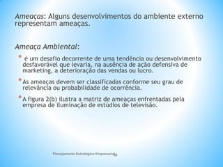 Planejamento Estratégico Empresarial
30
Ameaças: Alguns desenvolvimentos do ambiente externo
representam ameaças.
Ameaça Ambiental:
* é um desafio decorrente de uma tendência ou desenvolvimento
desfavorável que levaria, na ausência de ação defensiva de
marketing, a deterioração das vendas ou lucro.
*As ameaças devem ser classificadas conforme seu grau de
relevância ou probabilidade de ocorrência.
*A figura 2(b) ilustra a matriz de ameaças enfrentadas pela
empresa de iluminação de estúdios de televisão.
 